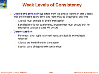 ©Silberschatz, Korth and Sudarshan15.66Database System Concepts - 6th Edition
Weak Levels of Consistency
Degree-two consistency: differs from two-phase locking in that S-locks
may be released at any time, and locks may be acquired at any time
X-locks must be held till end of transaction
Serializability is not guaranteed, programmer must ensure that no
erroneous database state will occur]
Cursor stability:
For reads, each tuple is locked, read, and lock is immediately
released
X-locks are held till end of transaction
Special case of degree-two consistency
 