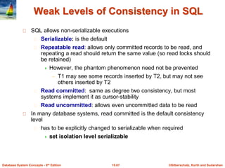 ©Silberschatz, Korth and Sudarshan15.67Database System Concepts - 6th Edition
Weak Levels of Consistency in SQL
SQL allows non-serializable executions
Serializable: is the default
Repeatable read: allows only committed records to be read, and
repeating a read should return the same value (so read locks should
be retained)
 However, the phantom phenomenon need not be prevented
– T1 may see some records inserted by T2, but may not see
others inserted by T2
Read committed: same as degree two consistency, but most
systems implement it as cursor-stability
Read uncommitted: allows even uncommitted data to be read
In many database systems, read committed is the default consistency
level
has to be explicitly changed to serializable when required
 set isolation level serializable
 