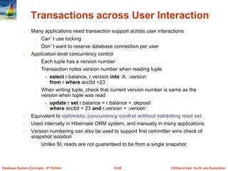©Silberschatz, Korth and Sudarshan15.68Database System Concepts - 6th Edition
Transactions across User Interaction
Many applications need transaction support across user interactions
Can’t use locking
Don’t want to reserve database connection per user
Application level concurrency control
Each tuple has a version number
Transaction notes version number when reading tuple
 select r.balance, r.version into :A, :version
from r where acctId =23
When writing tuple, check that current version number is same as the
version when tuple was read
 update r set r.balance = r.balance + :deposit
where acctId = 23 and r.version = :version
Equivalent to optimistic concurrency control without validating read set
Used internally in Hibernate ORM system, and manually in many applications
Version numbering can also be used to support first committer wins check of
snapshot isolation
Unlike SI, reads are not guaranteed to be from a single snapshot
 