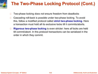 ©Silberschatz, Korth and Sudarshan15.8Database System Concepts - 6th Edition
The Two-Phase Locking Protocol (Cont.)
Two-phase locking does not ensure freedom from deadlocks
Cascading roll-back is possible under two-phase locking. To avoid
this, follow a modified protocol called strict two-phase locking. Here
a transaction must hold all its exclusive locks till it commits/aborts.
Rigorous two-phase locking is even stricter: here all locks are held
till commit/abort. In this protocol transactions can be serialized in the
order in which they commit.
 