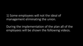 1) Some employees will not the ideal of
management eliminating the union.
During the implementation of the plan all of the
employees will be shown the following videos.
 