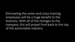 Eliminating the union and cross-training
employees will be a huge benefit to the
business. With all of the changes to the
company, this will propel Ford back to the top
of the automobile industry.
 