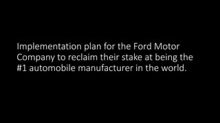 Implementation plan for the Ford Motor
Company to reclaim their stake at being the
#1 automobile manufacturer in the world.
 