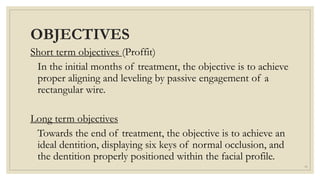 OBJECTIVES
Short term objectives (Proffit)
In the initial months of treatment, the objective is to achieve
proper aligning and leveling by passive engagement of a
rectangular wire.
Long term objectives
Towards the end of treatment, the objective is to achieve an
ideal dentition, displaying six keys of normal occlusion, and
the dentition properly positioned within the facial profile.
11
 