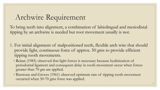 Archwire Requirement
To bring teeth into alignment, a combination of labiolingual and mesiodistal
tipping by an archwire is needed but root movement usually is not.
1. For initial alignment of malpositioned teeth, flexible arch wire that should
provide light, continuous force of approx. 50 gms to provide efficient
tipping tooth movements.
◦ Reitan (1985) observed that light forces is necessary because hyalinization of
periodontal ligament and consequent delay in tooth movement occur when forces
greater than 70 gm are applied.
◦ Burstone and Groves (1961) observed optimum rate of tipping tooth movement
occurred when 50-70 gms force was applied.
17
 