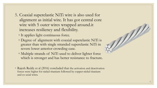 5. Coaxial superelastic NiTi wire is also used for
alignment as initial wire. It has got central core
wire with 5 outer wires wrapped around.it
increases resiliency and flexibility.
◦ It applies light continuous force.
◦ Degree of alignment with coaxial superelastic NiTi is
greater than with single stranded superelastic NiTi in
severe lower anterior crowding case.
◦ Multiple strands of NiTi used to deliver lighter force
which is stronger and has better resistance to fracture.
◦ Rajesh Reddy et al (2016) concluded that the activation and deactivation
forces were higher for nickel-titanium followed by copper-nickel titanium
and co-axial wires.
19
 