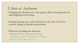 2. Size of Archwire
◦Changing the diameter of a wire greatly affects its properties for
initial aligning and leveling.
◦Strength changes as a cubic function of the ratio of 2 cross
sections. Range is directly proportional.
◦Effects of doubling the diameter
◦ Strength (2d/d)3 - Increases by 8 times
◦ Springiness (d/2d)4 - Decreases by 16 times
◦ Range (d/2d) - Decreases by ½ 20
 