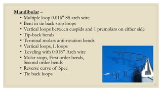 Mandibular –
• Multiple loop 0.016" SS arch wire
• Bent in tie back stop loops
• Vertical loops between cuspids and 1 premolars on either side
• Tip-back bends
• Terminal molars anti-rotation bends
• Vertical loops, L loops
• Leveling with 0.018” Arch wire
• Molar stops, First order bends,
Second order bends
• Reverse curve of Spee
• Tie back loops
30
 