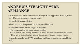 ANDREW’S STRAIGHT WIRE
APPLIANCE
◦ Dr. Lawrence Andrews introduced Straight Wire Appliance in 1970, based
on 120 non orthodontic normal cases.
◦ He used this data to design
◦ These were the first generation preadjusted brackets.
◦ He recommended a wide range of brackets.
He incorporated tip and torque into the brackets.
For extraction cases, anti-tip, anti-rotation, and power arms for control space closure.
Three sets of incisor brackets with varying degrees of torque. a bracket system.
◦ For anchorage, he used TPA (maxillary arch) and lingual arch (mandibular
arch)
33
 