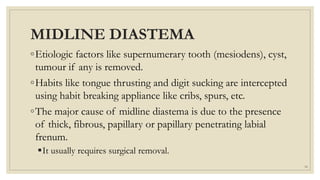MIDLINE DIASTEMA
◦Etiologic factors like supernumerary tooth (mesiodens), cyst,
tumour if any is removed.
◦Habits like tongue thrusting and digit sucking are intercepted
using habit breaking appliance like cribs, spurs, etc.
◦The major cause of midline diastema is due to the presence
of thick, fibrous, papillary or papillary penetrating labial
frenum.
It usually requires surgical removal.
54
 