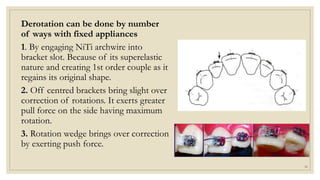 Derotation can be done by number
of ways with fixed appliances
1. By engaging NiTi archwire into
bracket slot. Because of its superelastic
nature and creating 1st order couple as it
regains its original shape.
2. Off centred brackets bring slight over
correction of rotations. It exerts greater
pull force on the side having maximum
rotation.
3. Rotation wedge brings over correction
by exerting push force.
58
 