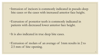 ◦Intrusion of incisors is commonly indicated in pseudo deep
bite cases or the cases with increased anterior face height.
◦Extrusion of posterior teeth is commonly indicated in
patients with decreased lower anterior face height.
◦It is also indicated in true deep bite cases.
◦Extrusion of molars of an average of 1mm results in 2 to
2.5 mm of bite opening.
66
 