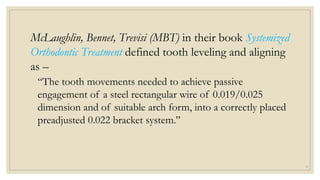 McLaughlin, Bennet, Trevisi (MBT) in their book Systemized
Orthodontic Treatment defined tooth leveling and aligning
as –
“The tooth movements needed to achieve passive
engagement of a steel rectangular wire of 0.019/0.025
dimension and of suitable arch form, into a correctly placed
preadjusted 0.022 bracket system.”
9
 
