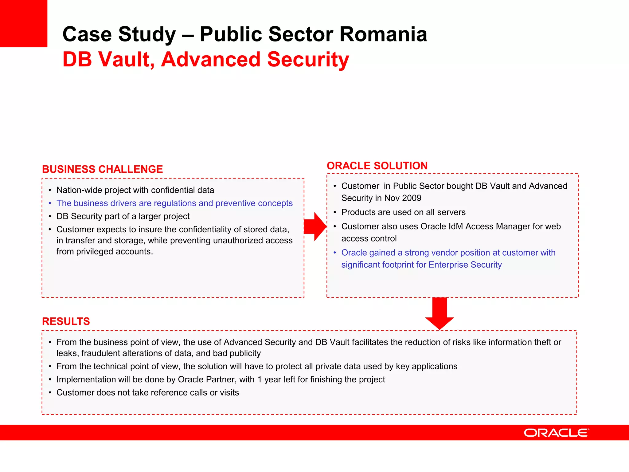 Case Study – Public Sector Romania
DB Vault, Advanced Security
• From the business point of view, the use of Advanced Security and DB Vault facilitates the reduction of risks like information theft or
leaks, fraudulent alterations of data, and bad publicity
• From the technical point of view, the solution will have to protect all private data used by key applications
• Implementation will be done by Oracle Partner, with 1 year left for finishing the project
• Customer does not take reference calls or visits
BUSINESS CHALLENGE
• Nation-wide project with confidential data
• The business drivers are regulations and preventive concepts
• DB Security part of a larger project
• Customer expects to insure the confidentiality of stored data,
in transfer and storage, while preventing unauthorized access
from privileged accounts.
RESULTS
ORACLE SOLUTION
• Customer in Public Sector bought DB Vault and Advanced
Security in Nov 2009
• Products are used on all servers
• Customer also uses Oracle IdM Access Manager for web
access control
• Oracle gained a strong vendor position at customer with
significant footprint for Enterprise Security
 