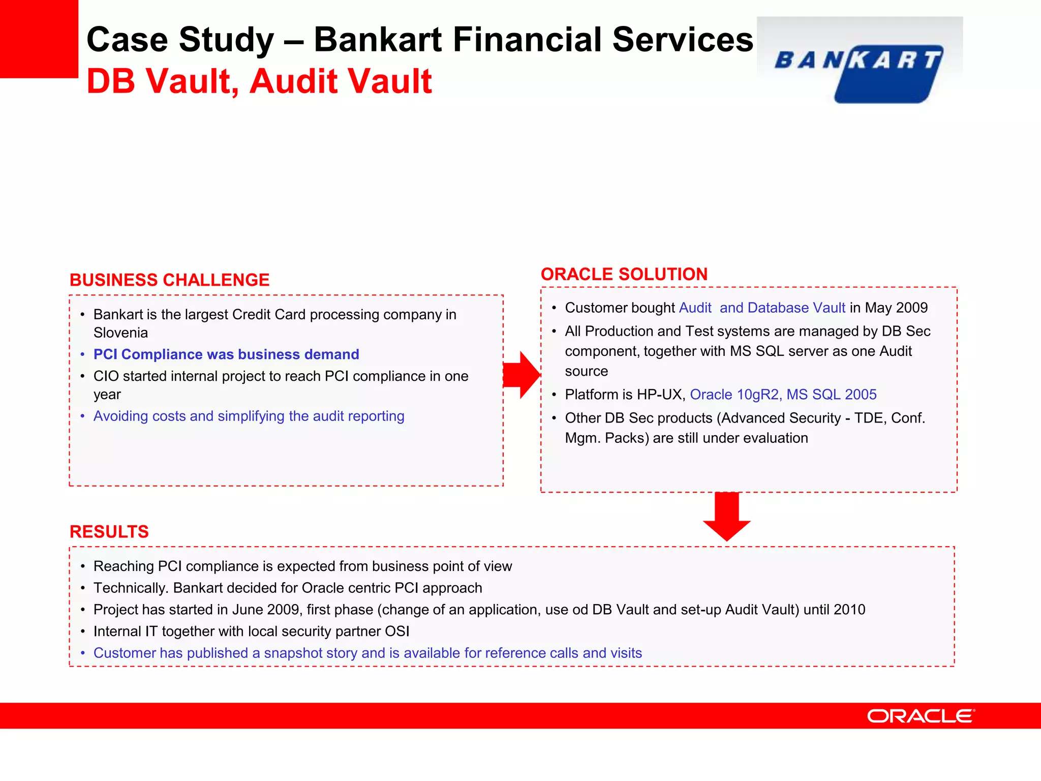 Case Study – Bankart Financial Services
DB Vault, Audit Vault
• Reaching PCI compliance is expected from business point of view
• Technically. Bankart decided for Oracle centric PCI approach
• Project has started in June 2009, first phase (change of an application, use od DB Vault and set-up Audit Vault) until 2010
• Internal IT together with local security partner OSI
• Customer has published a snapshot story and is available for reference calls and visits
BUSINESS CHALLENGE
• Bankart is the largest Credit Card processing company in
Slovenia
• PCI Compliance was business demand
• CIO started internal project to reach PCI compliance in one
year
• Avoiding costs and simplifying the audit reporting
RESULTS
ORACLE SOLUTION
• Customer bought Audit and Database Vault in May 2009
• All Production and Test systems are managed by DB Sec
component, together with MS SQL server as one Audit
source
• Platform is HP-UX, Oracle 10gR2, MS SQL 2005
• Other DB Sec products (Advanced Security - TDE, Conf.
Mgm. Packs) are still under evaluation
 