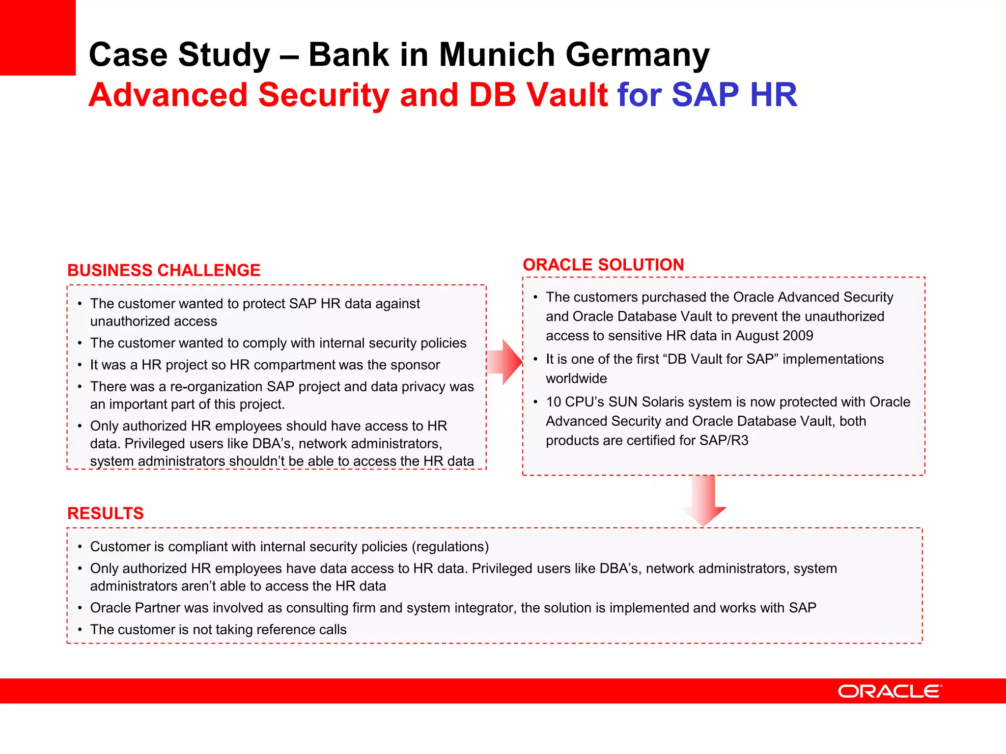 Case Study – Bank in Munich Germany
Advanced Security and DB Vault for SAP HR
• Customer is compliant with internal security policies (regulations)
• Only authorized HR employees have data access to HR data. Privileged users like DBA’s, network administrators, system
administrators aren’t able to access the HR data
• Oracle Partner was involved as consulting firm and system integrator, the solution is implemented and works with SAP
• The customer is not taking reference calls
BUSINESS CHALLENGE
• The customer wanted to protect SAP HR data against
unauthorized access
• The customer wanted to comply with internal security policies
• It was a HR project so HR compartment was the sponsor
• There was a re-organization SAP project and data privacy was
an important part of this project.
• Only authorized HR employees should have access to HR
data. Privileged users like DBA’s, network administrators,
system administrators shouldn’t be able to access the HR data
RESULTS
ORACLE SOLUTION
• The customers purchased the Oracle Advanced Security
and Oracle Database Vault to prevent the unauthorized
access to sensitive HR data in August 2009
• It is one of the first “DB Vault for SAP” implementations
worldwide
• 10 CPU’s SUN Solaris system is now protected with Oracle
Advanced Security and Oracle Database Vault, both
products are certified for SAP/R3
 