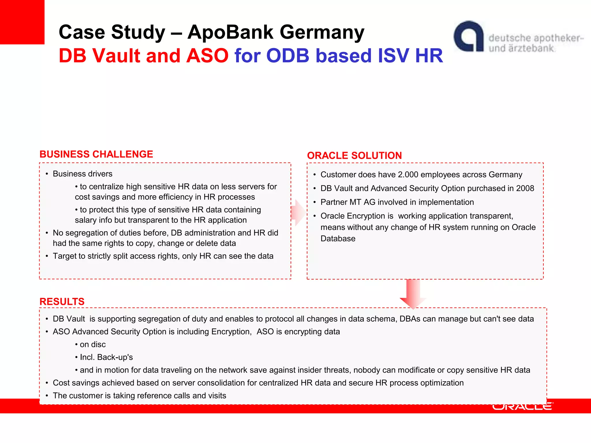 Case Study – ApoBank Germany
DB Vault and ASO for ODB based ISV HR
• DB Vault is supporting segregation of duty and enables to protocol all changes in data schema, DBAs can manage but can't see data
• ASO Advanced Security Option is including Encryption, ASO is encrypting data
• on disc
• Incl. Back-up's
• and in motion for data traveling on the network save against insider threats, nobody can modificate or copy sensitive HR data
• Cost savings achieved based on server consolidation for centralized HR data and secure HR process optimization
• The customer is taking reference calls and visits
BUSINESS CHALLENGE
• Business drivers
• to centralize high sensitive HR data on less servers for
cost savings and more efficiency in HR processes
• to protect this type of sensitive HR data containing
salary info but transparent to the HR application
• No segregation of duties before, DB administration and HR did
had the same rights to copy, change or delete data
• Target to strictly split access rights, only HR can see the data
RESULTS
ORACLE SOLUTION
• Customer does have 2.000 employees across Germany
• DB Vault and Advanced Security Option purchased in 2008
• Partner MT AG involved in implementation
• Oracle Encryption is working application transparent,
means without any change of HR system running on Oracle
Database
 