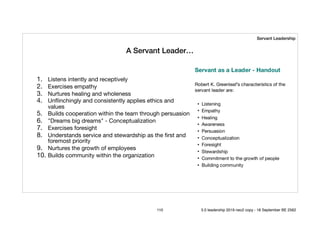 A Servant Leader…
1. Listens intently and receptively 

2. Exercises empathy 

3. Nurtures healing and wholeness 

4. Unﬂinchingly and consistently applies ethics and
values 

5. Builds cooperation within the team through persuasion 

6. "Dreams big dreams" - Conceptualization 

7. Exercises foresight 

8. Understands service and stewardship as the ﬁrst and
foremost priority 

9. Nurtures the growth of employees 

10. Builds community within the organization
Servant Leadership
110 5.0 leadership 2019 neo2 copy - 18 September BE 2562
 