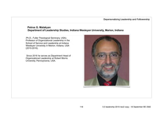 Petros G. Malakyan
Department of Leadership Studies, Indiana Wesleyan University, Marion, Indiana
(Ph.D., Fuller Theological Seminary, USA).
Professor of Organizational Leadership in the
School of Service and Leadership at Indiana
Wesleyan University in Marion, Indiana, USA
(2010-2016).
Since 2016 he serves as Department Head of
Organizational Leadership at Robert Morris
University, Pennsylvania, USA.
Depersonalizing Leadership and Followership
118 5.0 leadership 2019 neo2 copy - 18 September BE 2562
 