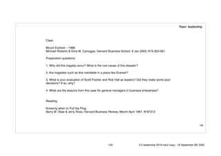 150
Case:
Mount Everest – 1996.
Michael Roberto & Gina M. Carioggia, Harvard Business School, 6 Jan 2003, N°9-303-061.
Preparation questions:
1. Why did this tragedy occur? What is the root cause of this disaster?
2. Are tragedies such as this inevitable in a place like Everest?
3. What is your evaluation of Scott Fischer and Rob Hall as leaders? Did they make some poor
decisions? If so, why?
4. What are the lessons from this case for general managers in business enterprises?
Reading:
Knowing when to Pull the Plug.
Barry M. Staw & Jerry Ross, Harvard Business Review, March-April 1987, N°87212
Team leadership
150 5.0 leadership 2019 neo2 copy - 18 September BE 2562
 