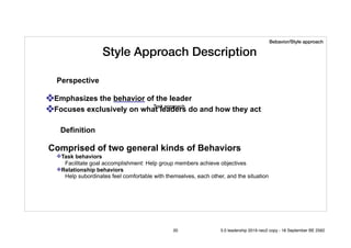 Style Approach Description
❖Emphasizes the behavior of the leader
❖Focuses exclusively on what leaders do and how they act
Comprised of two general kinds of Behaviors
❖Task behaviors
Facilitate goal accomplishment: Help group members achieve objectives
❖Relationship behaviors
Help subordinates feel comfortable with themselves, each other, and the situation
Perspective
Definition
Trait approach
Bebavior/Style approach
20 5.0 leadership 2019 neo2 copy - 18 September BE 2562
 