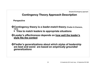 Contingency Theory Approach Description
❖Contingency theory is a leader-match theory (Fiedler & Chemers,
1974)
• Tries to match leaders to appropriate situations
❖Leader’s effectiveness depends on how well the leader’s
style fits the context
❖Fiedler’s generalizations about which styles of leadership
are best and worst are based on empirically grounded
generalizations
Perspective
Situation/Contingency approach
25 5.0 leadership 2019 neo2 copy - 18 September BE 2562
 