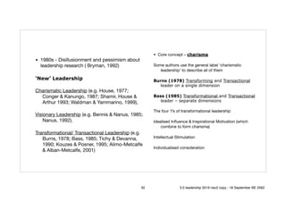 • 1980s - Disillusionment and pessimism about
leadership research ( Bryman, 1992) 

‘New’ Leadership
Charismatic Leadership (e.g. House, 1977;
Conger & Kanungo, 1987; Shamir, House &
Arthur 1993; Waldman & Yammarino, 1999), 

Visionary Leadership (e.g. Bennis & Nanus, 1985;
Nanus, 1992). 

Transformational/ Transactional Leadership (e.g.
Burns, 1978; Bass, 1985; Tichy & Devanna,
1990; Kouzes & Posner, 1995; Alimo-Metcalfe
& Alban-Metcalfe, 2001)
• Core concept – charisma 

Some authors use the general label ‘charismatic
leadership’ to describe all of them 

Burns (1978) Transforming and Transactional
leader on a single dimension
Bass (1985) Transformational and Transactional
leader – separate dimensions
The four ‘I’s of transformational leadership

Idealised Inﬂuence & Inspirational Motivation (which
combine to form charisma)

Intellectual Stimulation

Individualised consideration
32 5.0 leadership 2019 neo2 copy - 18 September BE 2562
 