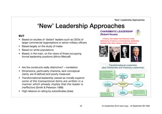 ‘New’ Leadership Approaches
BUT
• Based on studies of ‘distant’ leaders such as CEOs of
larger commercial organisations or senior military oﬃcers

• Based largely on the study of males

• Based on white populations

• Based, in the main, on the views of those occupying
formal leadership positions (Alimo-Metcalf)

• Are the constructs really distinctive? – correlation 

• Dimensions, particularly charisma, lack conceptual
clarity, are ill-deﬁned and poorly measured

• Transformational leadership viewed as morally superior:
some of the transactional items are written in a
manner which already implies that the leader is
ineffective (Smith & Peterson 1988) 

• High reliance on rating by subordinates (bias)
‘New’ Leadership Approaches
34 5.0 leadership 2019 neo2 copy - 18 September BE 2562
 