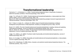 Transformational leadership
Yammarino, F. J., & Dubinsky, A. J. (1994). Transformational leadership theory: Using levels of analysis to
determine boundary conditions. Personnel psychology, 47(4), 787-811.
Judge, T. A., & Piccolo, R. F. (2004). Transformational and transactional leadership: a meta-analytic test of their
relative validity. Journal of applied psychology, 89(5), 755.
Bass, B. M. (1997). Does the transactional–transformational leadership paradigm transcend organizational and
national boundaries?. American psychologist, 52(2), 130.
Dvir, T., Eden, D., Avolio, B. J., & Shamir, B. (2002). Impact of transformational leadership on follower
development and performance: A field experiment. Academy of management journal, 45(4), 735-744.
Bryant, S. E. (2003). The role of transformational and transactional leadership in creating, sharing and exploiting
organizational knowledge. Journal of Leadership & Organizational Studies, 9(4), 32-44.
Kark, R., Shamir, B., & Chen, G. (2003). The two faces of transformational leadership: Empowerment and
dependency. Journal of applied psychology, 88(2), 246.
Judge, T. A., & Bono, J. E. (2000). Five-factor model of personality and transformational leadership. Journal of
applied psychology, 85(5), 751.
Bono, J. E., & Judge, T. A. (2004). Personality and transformational and transactional leadership: a meta-analysis.
Journal of applied psychology, 89(5), 901.
Bass, B. M., & Steidlmeier, P. (1999). Ethics, character, and authentic transformational leadership behavior. The
leadership quarterly, 10(2), 181-217. 85
85 5.0 leadership 2019 neo2 copy - 18 September BE 2562
 