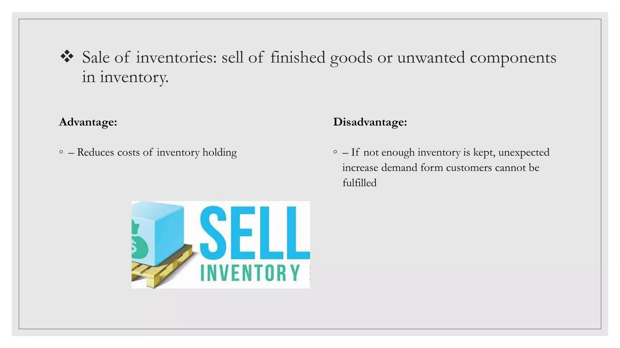  Sale of inventories: sell of finished goods or unwanted components
in inventory.
Advantage:
◦ – Reduces costs of inventory holding
Disadvantage:
◦ – If not enough inventory is kept, unexpected
increase demand form customers cannot be
fulfilled
 