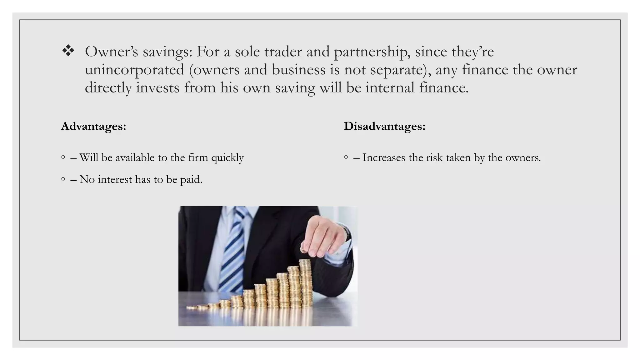  Owner’s savings: For a sole trader and partnership, since they’re
unincorporated (owners and business is not separate), any finance the owner
directly invests from his own saving will be internal finance.
Advantages:
◦ – Will be available to the firm quickly
◦ – No interest has to be paid.
Disadvantages:
◦ – Increases the risk taken by the owners.
 