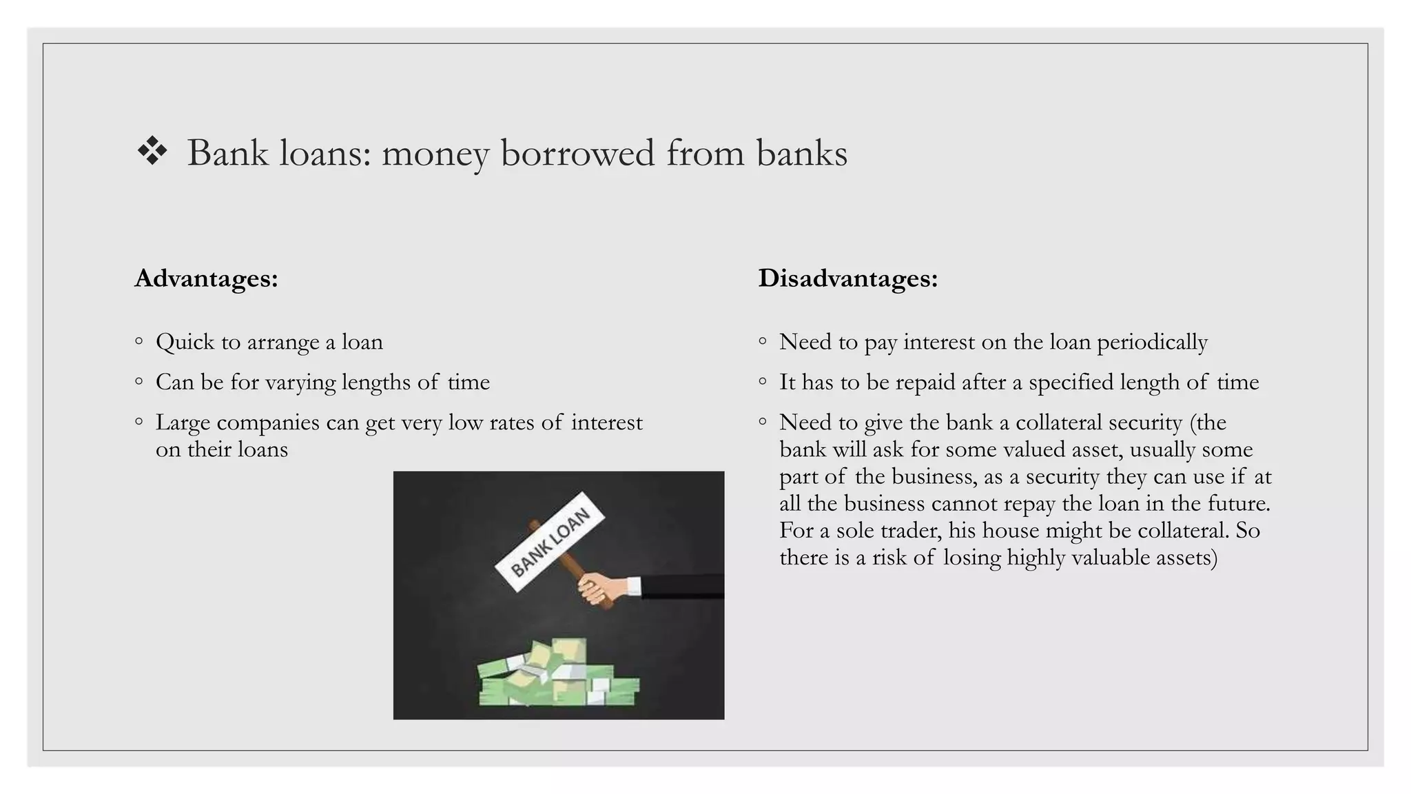  Bank loans: money borrowed from banks
Advantages:
◦ Quick to arrange a loan
◦ Can be for varying lengths of time
◦ Large companies can get very low rates of interest
on their loans
Disadvantages:
◦ Need to pay interest on the loan periodically
◦ It has to be repaid after a specified length of time
◦ Need to give the bank a collateral security (the
bank will ask for some valued asset, usually some
part of the business, as a security they can use if at
all the business cannot repay the loan in the future.
For a sole trader, his house might be collateral. So
there is a risk of losing highly valuable assets)
 