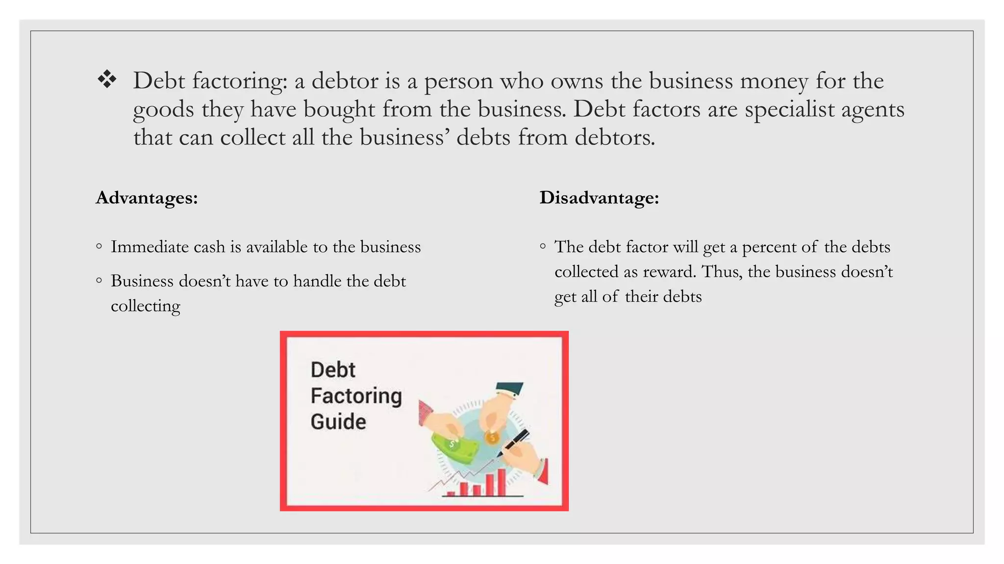  Debt factoring: a debtor is a person who owns the business money for the
goods they have bought from the business. Debt factors are specialist agents
that can collect all the business’ debts from debtors.
Advantages:
◦ Immediate cash is available to the business
◦ Business doesn’t have to handle the debt
collecting
Disadvantage:
◦ The debt factor will get a percent of the debts
collected as reward. Thus, the business doesn’t
get all of their debts
 