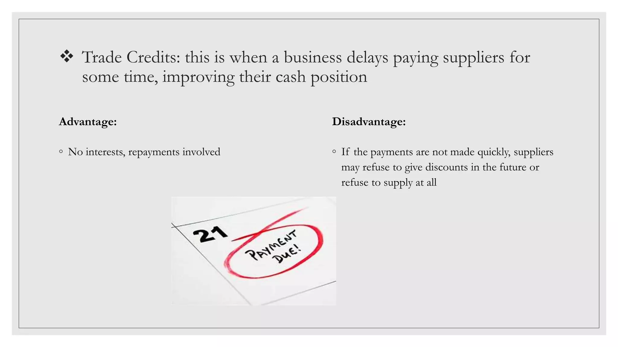  Trade Credits: this is when a business delays paying suppliers for
some time, improving their cash position
Advantage:
◦ No interests, repayments involved
Disadvantage:
◦ If the payments are not made quickly, suppliers
may refuse to give discounts in the future or
refuse to supply at all
 