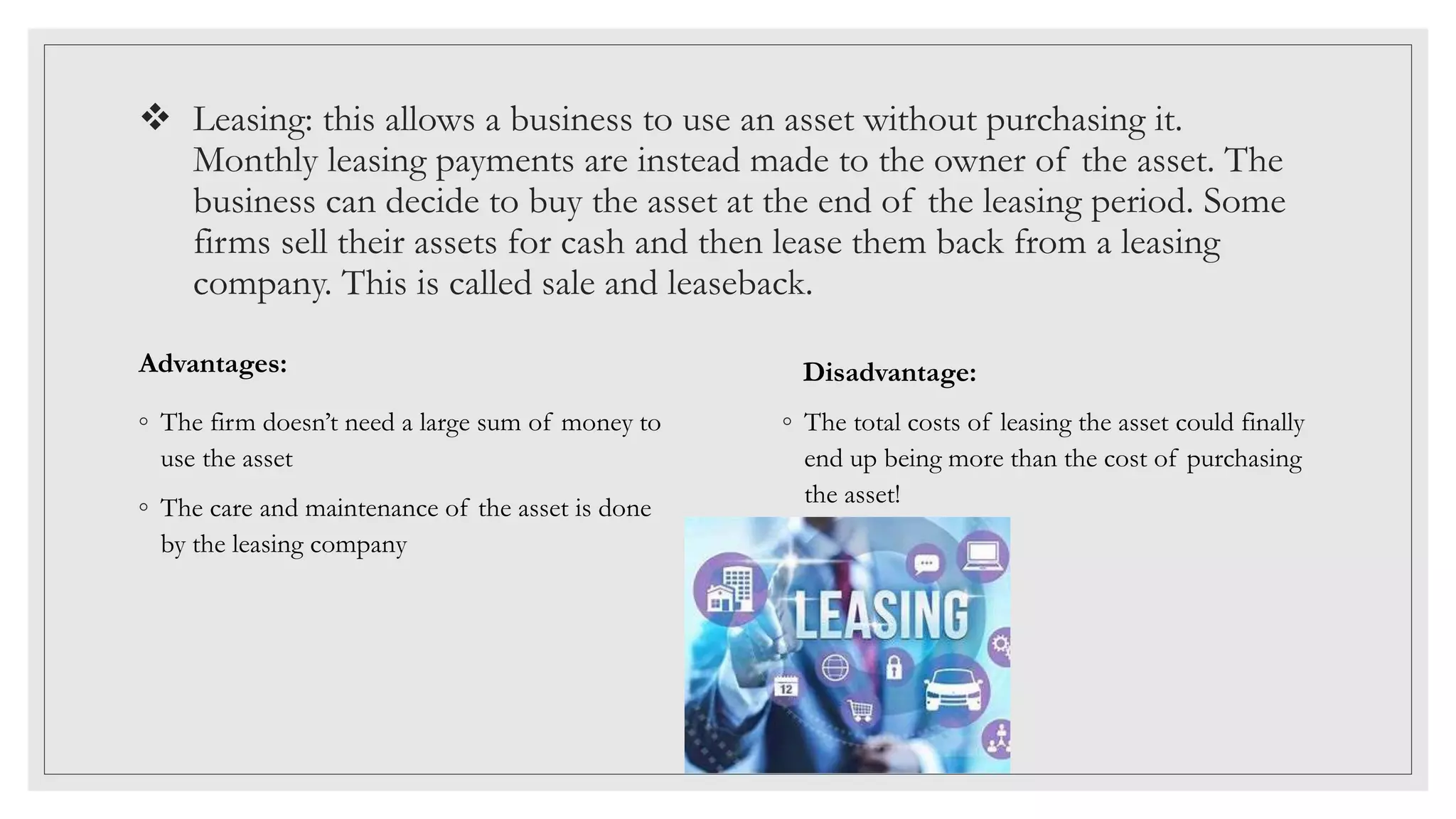  Leasing: this allows a business to use an asset without purchasing it.
Monthly leasing payments are instead made to the owner of the asset. The
business can decide to buy the asset at the end of the leasing period. Some
firms sell their assets for cash and then lease them back from a leasing
company. This is called sale and leaseback.
Advantages:
◦ The firm doesn’t need a large sum of money to
use the asset
◦ The care and maintenance of the asset is done
by the leasing company
Disadvantage:
◦ The total costs of leasing the asset could finally
end up being more than the cost of purchasing
the asset!
 