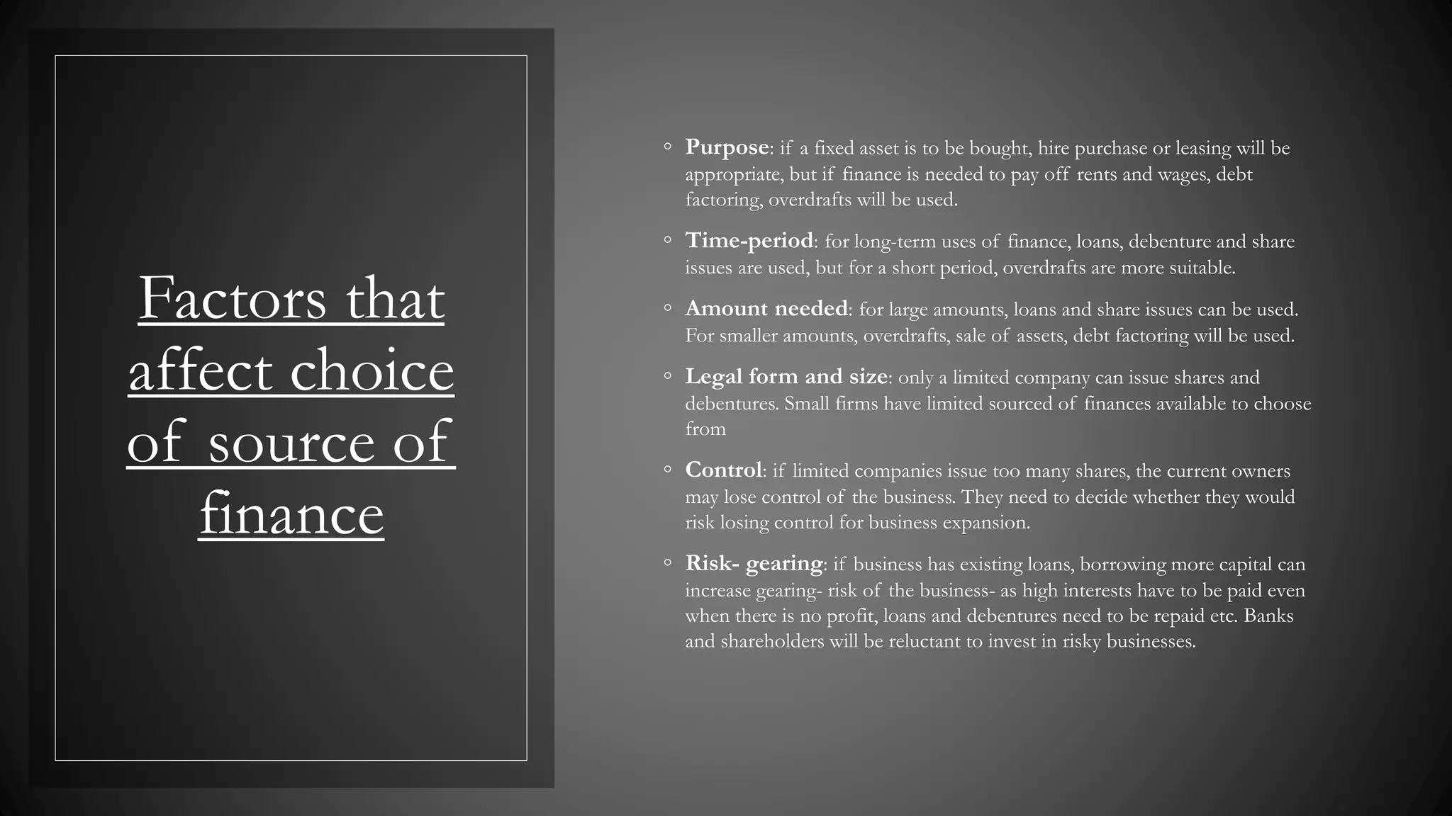 Factors that
affect choice
of source of
finance
◦ Purpose: if a fixed asset is to be bought, hire purchase or leasing will be
appropriate, but if finance is needed to pay off rents and wages, debt
factoring, overdrafts will be used.
◦ Time-period: for long-term uses of finance, loans, debenture and share
issues are used, but for a short period, overdrafts are more suitable.
◦ Amount needed: for large amounts, loans and share issues can be used.
For smaller amounts, overdrafts, sale of assets, debt factoring will be used.
◦ Legal form and size: only a limited company can issue shares and
debentures. Small firms have limited sourced of finances available to choose
from
◦ Control: if limited companies issue too many shares, the current owners
may lose control of the business. They need to decide whether they would
risk losing control for business expansion.
◦ Risk- gearing: if business has existing loans, borrowing more capital can
increase gearing- risk of the business- as high interests have to be paid even
when there is no profit, loans and debentures need to be repaid etc. Banks
and shareholders will be reluctant to invest in risky businesses.
 