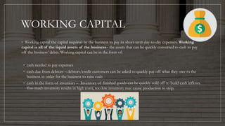 WORKING CAPITAL
◦ Working capital the capital required by the business to pay its short-term day-to-day expenses. Working
capital is all of the liquid assets of the business– the assets that can be quickly converted to cash to pay
off the business’ debts. Working capital can be in the form of:
◦ cash needed to pay expenses
◦ cash due from debtors – debtors/credit customers can be asked to quickly pay off what they owe to the
business in order for the business to raise cash
◦ cash in the form of inventory – Inventory of finished goods can be quickly sold off to build cash inflows.
Too much inventory results in high costs, too low inventory may cause production to stop.
 