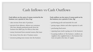 Cash Inflows vs Cash Outflows
Cash inflows are the sums of money received by the
business over a period of time. E.g.:
◦ sales revenue from sale of products
◦ payment from debtors– debtors are customers
who have already purchased goods from the
business but didn’t pay for them at that time
◦ money borrowed from external sources, like loans
◦ the money from the sale of business assets
◦ investors putting more money into the business
Cash outflows are the sums of money paid out by
the business over a period of time. Eg:
◦ purchasing goods and materials for cash
◦ paying wages, salaries and other expenses in cash
◦ purchasing fixed assets
◦ repaying loans (cash is going out of the business)
◦ by paying creditors of the business- creditors are
suppliers who supplied items to the business but
were not paid at the time of supply.
 