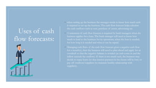 Uses of cash
flow forecasts:
◦ when setting up the business the manager needs to know how much cash
is required to set up the business. The cash flow forecast helps calculate
the cash outflows such as rent, purchase of assets, advertising etc.
◦ A statement of cash flow forecast is required by bank managers when the
business applies for a loan. The bank manager will need to know how
much to lend to the business for its operations, when the loan is needed,
for how long it is needed and when it can be repaid.
◦ Managing cash flow– if the cash flow forecast gives a negative cash flow
for a month(s), then the business will need to plan ahead and apply for an
overdraft so that the negative balance is avoided (as cash come in and the
inflow exceeds the outflow). If there is too much cash, the business may
decide to repay loans (so that interest payment in the future will be low) or
pay off creditors/suppliers (to maintain healthy relationship with
suppliers).
 