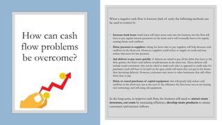 How can cash
flow problems
be overcome?
When a negative cash flow is forecast (lack of cash) the following methods can
be used to correct it:
◦ Increase bank loans: bank loans will inject more cash into the business, but the firm will
have to pay regular interest payments on the loans and it will eventually have to be repaid,
causing future cash outflows
◦ Delay payment to suppliers: asking for more time to pay suppliers will help decrease cash
outflows in the short-run. However, suppliers could refuse to supply on credit and may
reduce discounts for late payment
◦ Ask debtors to pay more quickly: if debtors are asked to pay all the debts they have to the
firm quicker, the firm’s cash inflows would increase in the short-run. These debtors will
include credit customers, who can be asked to make cash sales as opposed to credit sales for
purchases (cash will have to be paid on the spot, credit will mean they can pay in the future,
thus becoming debtors). However, customers may move to other businesses that still offers
them time to pay
◦ Delay or cancel purchases of capital equipment: this will greatly help reduce cash
outflows in the short-run, but at the cost of the efficiency the firm loses out on not buying
new technology and still using old equipment.
In the long-term, to improve cash flow, the business will need to attract more
investors, cut costs by increasing efficiency, develop more products to attract
customers and increase inflows.
 