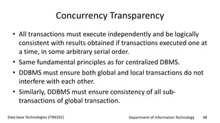 Department of Information Technology 48Data base Technologies (ITB4201)
Concurrency Transparency
• All transactions must execute independently and be logically
consistent with results obtained if transactions executed one at
a time, in some arbitrary serial order.
• Same fundamental principles as for centralized DBMS.
• DDBMS must ensure both global and local transactions do not
interfere with each other.
• Similarly, DDBMS must ensure consistency of all sub-
transactions of global transaction.
 