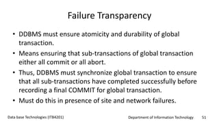 Department of Information Technology 51Data base Technologies (ITB4201)
Failure Transparency
• DDBMS must ensure atomicity and durability of global
transaction.
• Means ensuring that sub-transactions of global transaction
either all commit or all abort.
• Thus, DDBMS must synchronize global transaction to ensure
that all sub-transactions have completed successfully before
recording a final COMMIT for global transaction.
• Must do this in presence of site and network failures.
 
