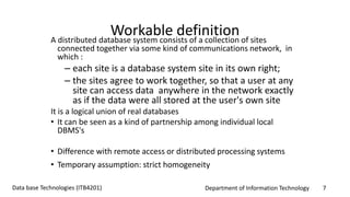 Department of Information Technology 7Data base Technologies (ITB4201)
Workable definitionA distributed database system consists of a collection of sites
connected together via some kind of communications network, in
which :
– each site is a database system site in its own right;
– the sites agree to work together, so that a user at any
site can access data anywhere in the network exactly
as if the data were all stored at the user's own site
It is a logical union of real databases
• It can be seen as a kind of partnership among individual local
DBMS's
• Difference with remote access or distributed processing systems
• Temporary assumption: strict homogeneity
 