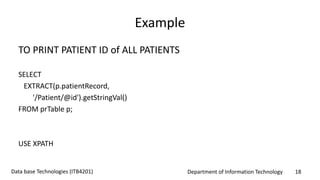 Department of Information Technology 18Data base Technologies (ITB4201)
Example
TO PRINT PATIENT ID of ALL PATIENTS
SELECT
EXTRACT(p.patientRecord,
'/Patient/@id').getStringVal()
FROM prTable p;
USE XPATH
 