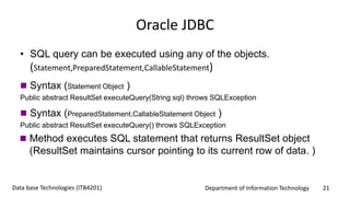 Department of Information Technology 21Data base Technologies (ITB4201)
Oracle JDBC
• SQL query can be executed using any of the objects.
(Statement,PreparedStatement,CallableStatement)
 Syntax (Statement Object )
Public abstract ResultSet executeQuery(String sql) throws SQLException
 Syntax (PreparedStatement,CallableStatement Object )
Public abstract ResultSet executeQuery() throws SQLException
 Method executes SQL statement that returns ResultSet object
(ResultSet maintains cursor pointing to its current row of data. )
 