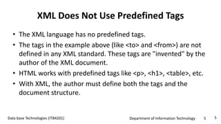 Department of Information Technology 5Data base Technologies (ITB4201)
XML Does Not Use Predefined Tags
• The XML language has no predefined tags.
• The tags in the example above (like <to> and <from>) are not
defined in any XML standard. These tags are "invented" by the
author of the XML document.
• HTML works with predefined tags like <p>, <h1>, <table>, etc.
• With XML, the author must define both the tags and the
document structure.
5
 