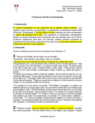 Quispe Romero Armando
Mgr. José Ramiro Zapata
Producción II - Grupo 01 - 2/2020
“LIBEREMOS BOLIVIA”
5. Resumen del libro de Eclesiastés
1. Introducción.
El nombre Eclesiastés es una traducción de la palabra hebrea koheleth, que
significa “quien convoca una asamblea” o simplemente un predicador (véase Bible
Dictionary, “Ecclesiastes”). En todo el libro, el autor presenta una serie de preguntas
en busca del propósito de la vida. Sus preguntas y conclusiones subsiguientes
ilustran su propia búsqueda para comprender por qué estamos aquí en la Tierra.
Conforme estudiamos este libro, los alumnos pueden también considerar el
propósito de la vida mortal y descubrir con el autor que un día todos tendremos que
comparecer ante Dios y ser juzgados.3
2. Desarrollo.
(Todo el contenido de la sección es obtenida de la referencia 1)
1 1
Discurso de Qohelet, hijo de David, rey de Jerusalén:1
2
¡Pura ilusión –dice Qohelet–; pura ilusión, todo es una ilusión!
3
¿Qué provecho saca el hombre de todos los esfuerzos que realiza bajo el sol?
4
Una generación se va, otra generación viene, mientras la tierra siempre permanece. 5
Sale
el sol, se pone el sol, corre por llegar a su puesto y de allí vuelve a salir. 6
El viento camina
al sur, gira al norte, gira y gira, va dando vueltas y vuelve a girar. 7
Todos los ríos caminan
al mar y el mar nunca se llena; cuando llegan al lugar a donde van, desde allí vuelven a
caminar.
8
Todas las cosas cansan y nadie es capaz de explicarlo. ¿No se sacian los ojos de ver ni se
cansan los oídos de oír? 9
Lo que pasó, eso pasará; lo que se hizo, eso se hará: no hay nada
nuevo bajo el sol. 10
Si de algo se dice: Mira, esto es nuevo, eso ya sucedió en otros tiempos
mucho antes de nosotros. 11
Nadie se acuerda de los antiguos y lo mismo pasará con los que
vengan: no se acordarán de ellos sus sucesores.
12
Yo, Qohelet, fui rey de Israel en Jerusalén. 13
Me dediqué a investigar y a explorar con
sabiduría todo lo que se hace bajo el cielo. Una dura tarea ha dado Dios a los hombres para
que se dediquen a ella. 14
Examiné todas las acciones que se hacen bajo el sol y me di cuenta
de que todo es pura ilusión, querer atrapar el viento. 15
Lo torcido no se puede enderezar,
lo que falta no se puede calcular. 16
Y me dije a mí mismo: aquí estoy yo, que he acumulado
más sabiduría que todos mis predecesores en Jerusalén; mi mente alcanzó sabiduría y
mucho saber. 17
Y a fuerza de trabajo comprendí que la sabiduría y el saber son locura y
necedad. Y comprendíque también eso es querer atrapar el viento, 18
porque a más sabiduría
más molestias, y aumentando el saber se aumenta el sufrir.
2 1
Entonces me dije: vamos a ensayar con la alegría y a gozar de placeres, y también
esto resultó pura ilusión. 2
A la risa la llamé locura, y a la alegría, ¿qué consigues? 3
Exploré
 