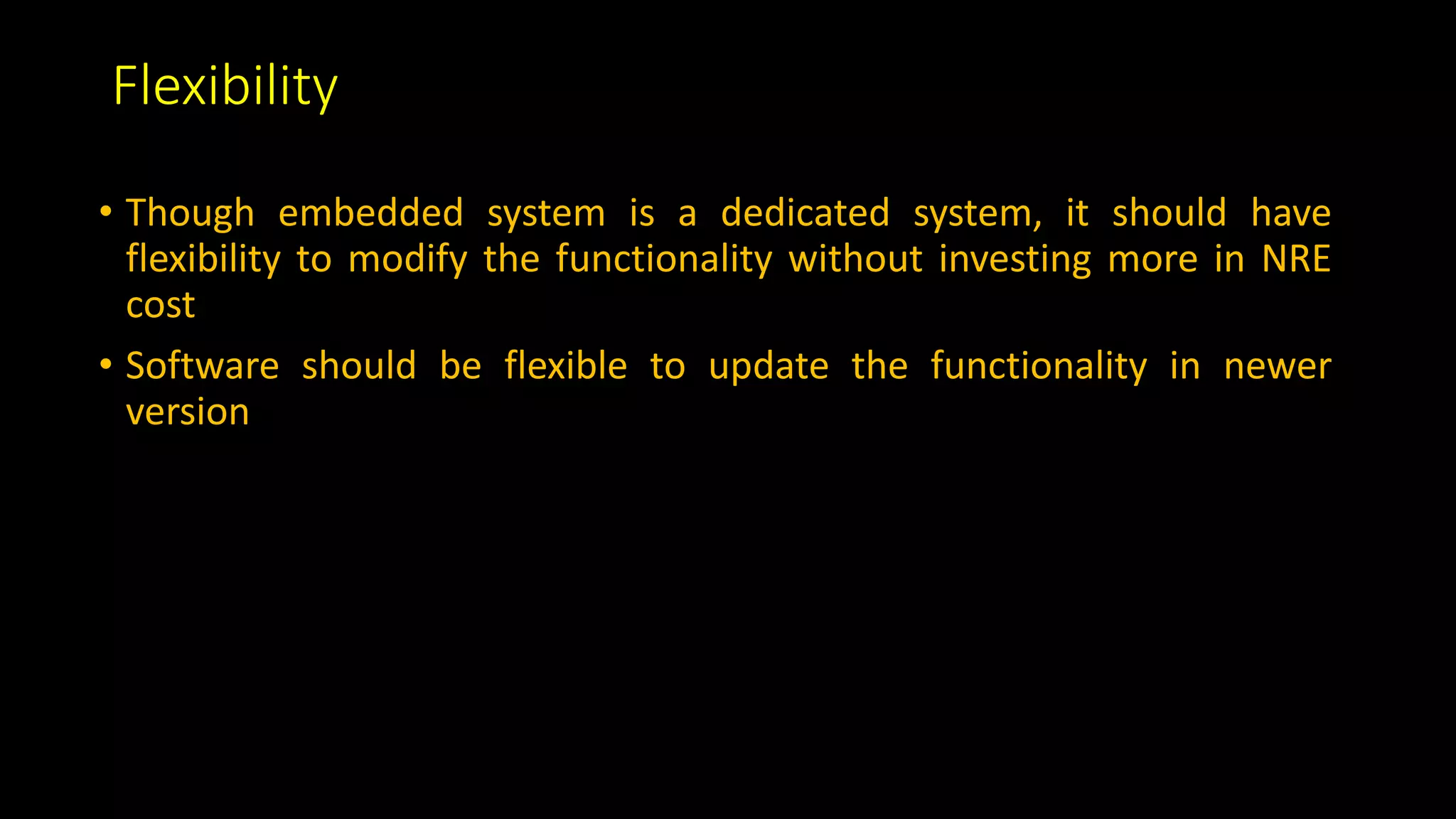 Flexibility
• Though embedded system is a dedicated system, it should have
flexibility to modify the functionality without investing more in NRE
cost
• Software should be flexible to update the functionality in newer
version
 