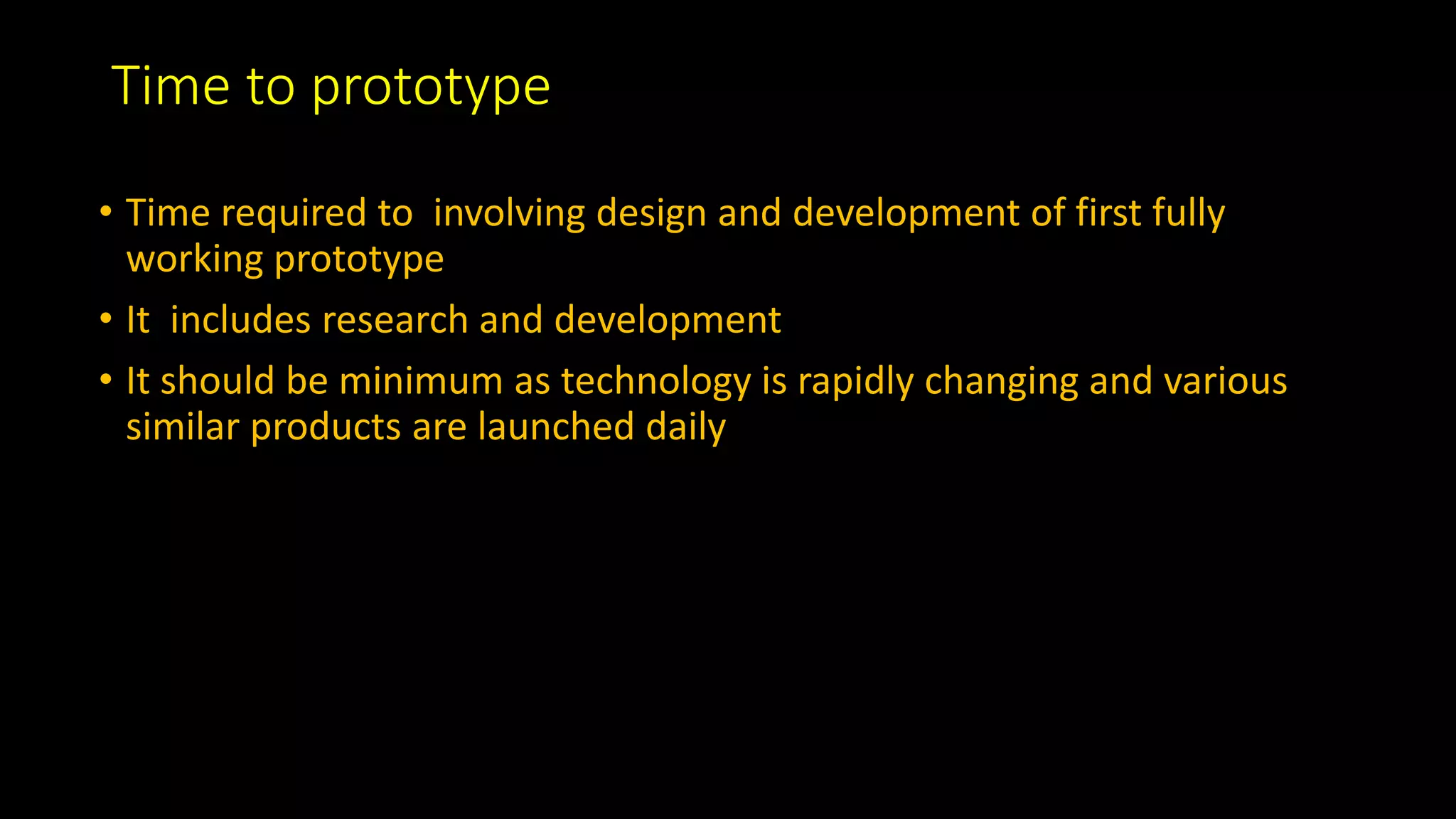 Time to prototype
• Time required to involving design and development of first fully
working prototype
• It includes research and development
• It should be minimum as technology is rapidly changing and various
similar products are launched daily
 