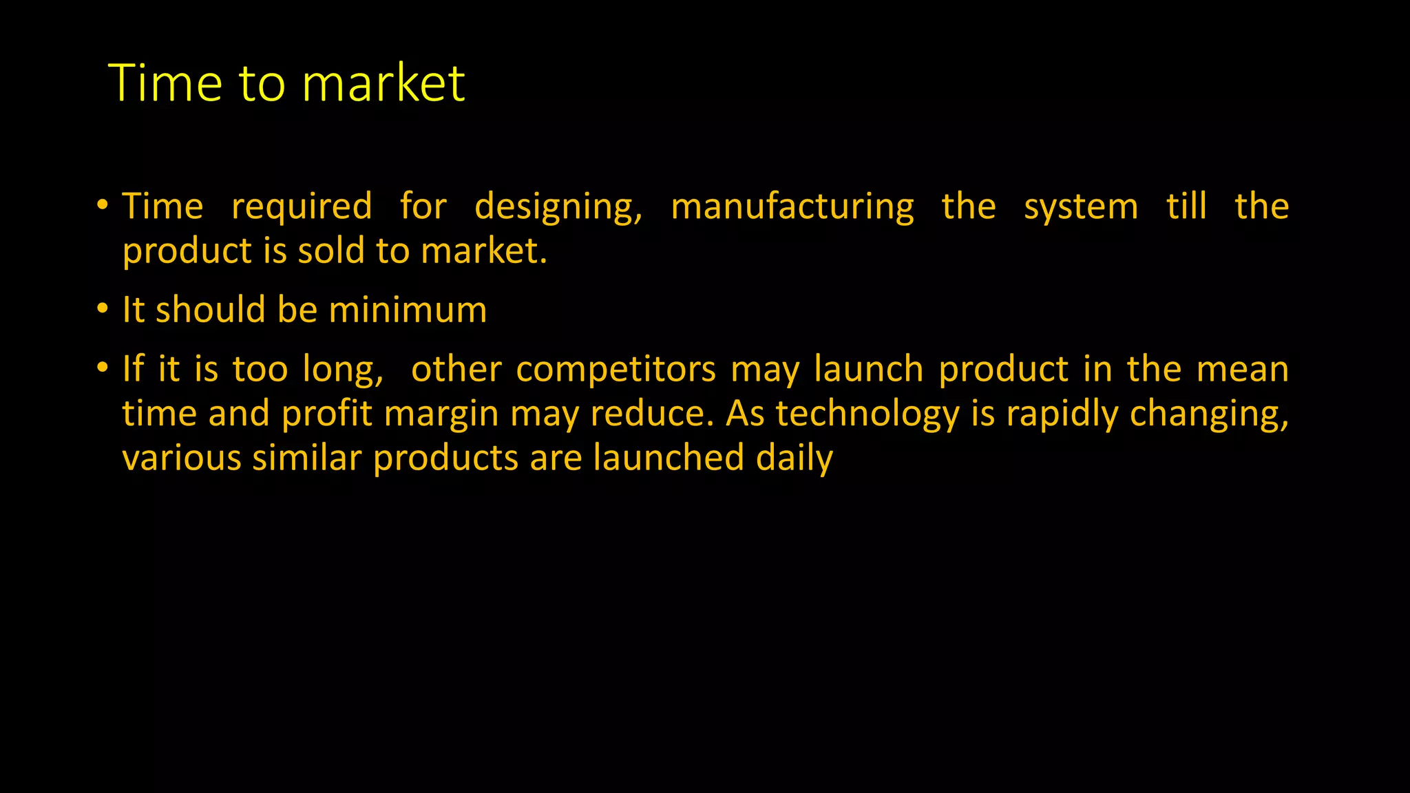 Time to market
• Time required for designing, manufacturing the system till the
product is sold to market.
• It should be minimum
• If it is too long, other competitors may launch product in the mean
time and profit margin may reduce. As technology is rapidly changing,
various similar products are launched daily
 
